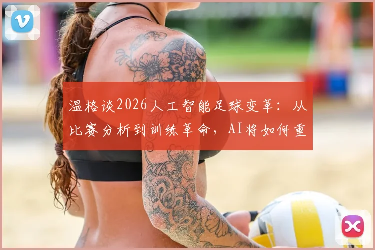温格谈2026人工智能足球变革:从比赛分析到训练革命,AI将如何重塑绿茵场?