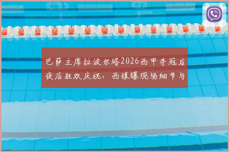 巴萨主席拉波尔塔2026西甲夺冠后夜店狂欢庆祝，西媒曝现场细节与俱乐部现状