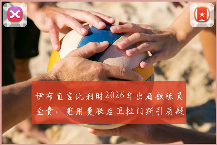 伊布直言比利时2026年出局教练负全责,重用曼联后卫拉门斯引质疑,深度剖析用人决策得失