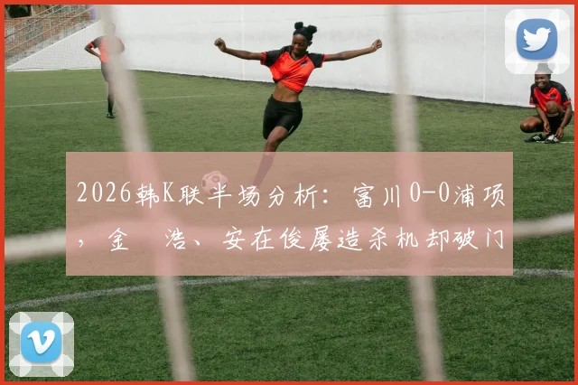 2026韩K联半场分析：富川0-0浦项，金昇浩、安在俊屡造杀机却破门乏术，战术博弈全解读