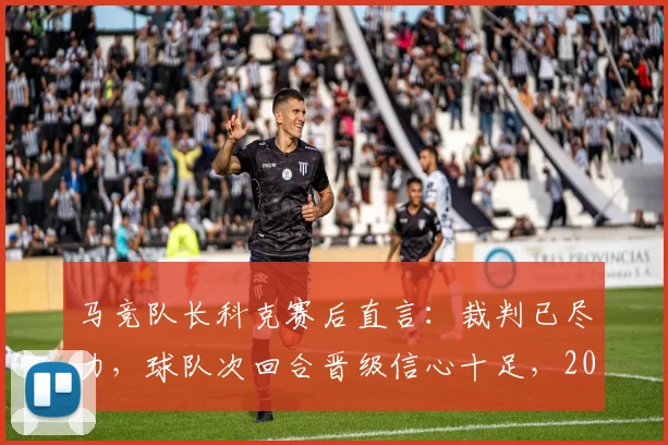 马竞队长科克赛后直言：裁判已尽力，球队次回合晋级信心十足，2026赛季关键战前景如何？