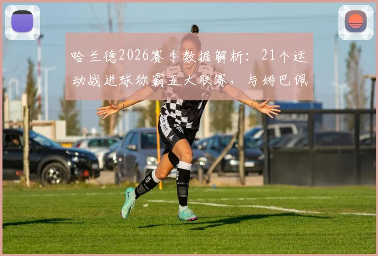 哈兰德2026赛季数据解析：21个运动战进球称霸五大联赛，与姆巴佩、凯恩等巨星射手拉开差距