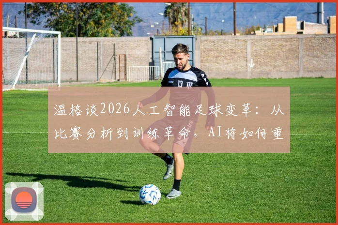 温格谈2026人工智能足球变革:从比赛分析到训练革命,AI将如何重塑绿茵场?