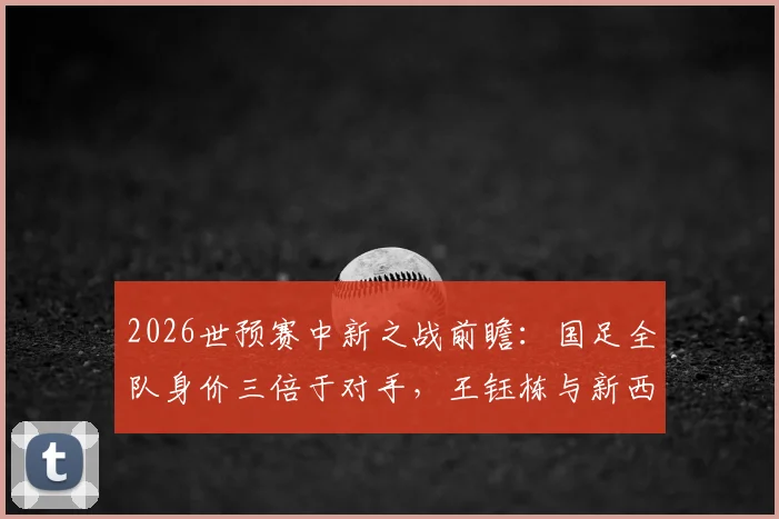 2026世预赛中新之战前瞻：国足全队身价三倍于对手，王钰栋与新西兰“塞鸟”成看点