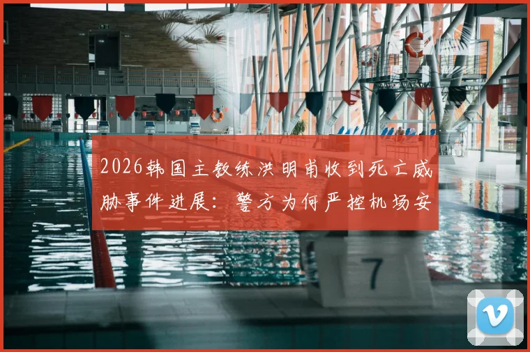 2026韩国主教练洪明甫收到死亡威胁事件进展：警方为何严控机场安保，事件后续影响几何